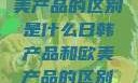 日韩产品与欧美产品的区别是什么日韩产品和欧美产品的区别是什么李思