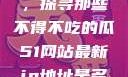 今日瓜田一游，探寻那些不得不吃的瓜51网站最新ip地址是多少