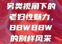 另类视角下的老妇性魅力，BBWBBW的别样风采
