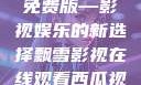 飘雪影视在线观看西瓜视频免费版—影视娱乐的新选择飘雪影视在线观看西瓜视频免费版首页