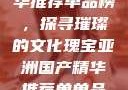 亚洲国产精华推荐单品榜，探寻璀璨的文化瑰宝亚洲国产精华推荐单单品榜在线