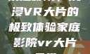 家庭影院，沉浸VR大片的极致体验家庭影院vr大片天堂