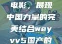 WEY VV5国产SUV与电影，展现中国力量的完美结合weyvv5国产的suv电影免费观看
