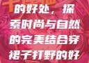 穿裙子打野的好处，探索时尚与自然的完美结合穿裙子打野的好处图片