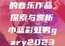 小蓝彩虹男Gary2023的音乐作品，探索与赏析小蓝彩虹男gary2023的音乐作品师哥