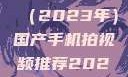 国产手机拍视频推荐指南（2023年）国产手机拍视频推荐2023日韩在线电影