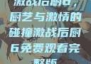 激战后厨6，厨艺与激情的碰撞激战后厨6免费观看完整版