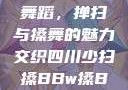 四川少数民族舞蹈，掸扫与搡舞的魅力交织四川少扫搡BBw搡BBBB18