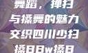 四川少数民族舞蹈，掸扫与搡舞的魅力交织四川少扫搡BBw搡BBBB18