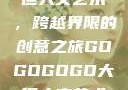 gogogo大但人文艺术，跨越界限的创意之旅GOGOGOGO大但人文艺术观后感