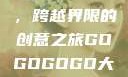 gogogo大但人文艺术，跨越界限的创意之旅GOGOGOGO大但人文艺术观后感