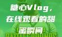 糖心Vlog，在线观看的甜蜜瞬间