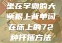坐在学霸的大紫根上背单词在床上的72种扦插方法