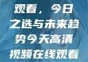高清视频在线观看，今日之选与未来趋势今天高清视频在线观看免费播放中国