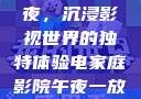 电家庭影院午夜，沉浸影视世界的独特体验电家庭影院午夜一放草