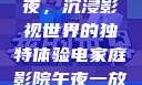 电家庭影院午夜，沉浸影视世界的独特体验电家庭影院午夜一放草