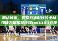 蜜桃传媒，探索数字时代的全新媒体力量蜜桃传媒tm0083在线