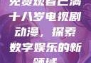 免费观看已满十八岁电视剧动漫，探索数字娱乐的新领域