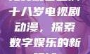 免费观看已满十八岁电视剧动漫，探索数字娱乐的新领域
