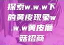探索w.w.w下的黄皮现象w.w.w黄皮磨菇招商