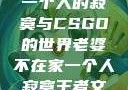 老婆不在家，一个人的寂寞与CSGO的世界老婆不在家一个人寂寞王者文案