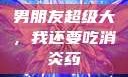 男朋友超级大，我还要吃消炎药