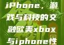 欧美Xbox与iPhone，游戏与科技的交融欧美xbox与iphone性能对比