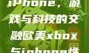 欧美Xbox与iPhone，游戏与科技的交融欧美xbox与iphone性能对比