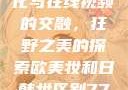欧美乱妇文化与在线视频的交融，狂野之美的探索欧美妆和日韩妆区别777ccc