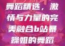 B站暴躁姐的舞蹈精选，激情与力量的完美融合b站暴躁姐的舞蹈精选有哪些