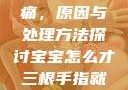 宝宝三根手指痛，原因与处理方法探讨宝宝怎么才三根手指就痛黄