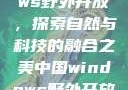 中国Windows野外开放，探索自然与科技的融合之美中国windows野外开放bideos