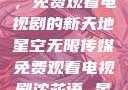 星空无限传媒，免费观看电视剧的新天地星空无限传媒免费观看电视剧沈芯语 星空无痕MV