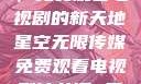 星空无限传媒，免费观看电视剧的新天地星空无限传媒免费观看电视剧沈芯语 星空无痕MV