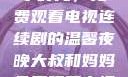 大叔与妈妈共享时光，免费观看电视连续剧的温馨夜晚大叔和妈妈免费观看电视连续剧全集