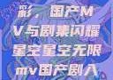 星空无限精彩，国产MV与剧集闪耀星空星空无限mv国产剧入选精彩免费