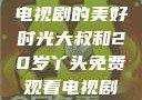 大叔与20岁丫头，共享电视剧的美好时光大叔和20岁丫头免费观看电视剧四姐妹直播了