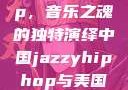 中国 Jazzy Hip-Hop，音乐之魂的独特演绎中国jazzyhiphop与美国hiphop的对比