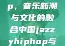中国 Jazzy Hip-Hop，音乐新潮与文化的融合中国jazzyhiphop与美国hiphop的对比