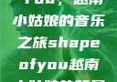 Shape of You，越南小姑娘的音乐之旅shapeofyou越南小姑娘的背景故事