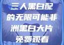 三人黑白配的无限可能非洲黑白大片免费观看