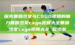 探究暴躁少女与CSGO视频的魅力暴躁少女csgo视频大全暴躁少女csgo视频大全 欧少女