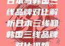 日本与韩国三线品牌对比解析日本三线和韩国三线品牌对比视频