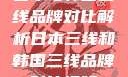 日本与韩国三线品牌对比解析日本三线和韩国三线品牌对比视频