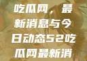 深入了解51吃瓜网，最新消息与今日动态52吃瓜网最新消息今天