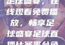 51网站直播足球盛宴，在线观看免费播放，畅享足球盛宴足球直播比赛平台免费观看