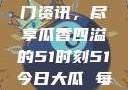 今日吃瓜盛宴，一网打尽热门资讯，尽享瓜香四溢的51时刻51今日大瓜 每日大赛往期内容