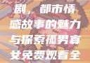 孤男寡女免费观看全部电视剧，都市情感故事的魅力与探索孤男寡女免费观看全部电视剧高清