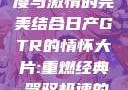 日产GTR情怀大片，速度与激情的完美结合日产GTR的情怀大片:重燃经典,驾驭极速的未来-五叶手游
