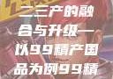 探索中国产业新面貌，一二三产的融合与升级—以99精产国品为例99精产国品一二三产区区观看